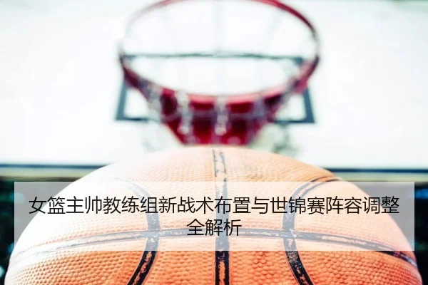 女篮主帅教练组新战术布置与世锦赛阵容调整全解析